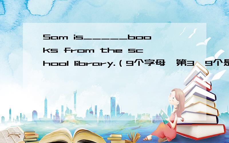 Sam is_____books from the school library.（9个字母,第3、9个是r、g）