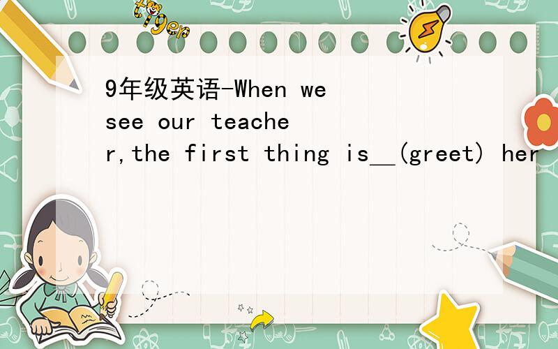 9年级英语-When we see our teacher,the first thing is＿(greet) her