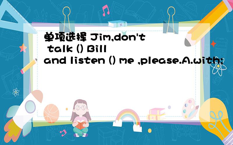 单项选择 Jim,don't talk () Bill and listen () me ,please.A.with;