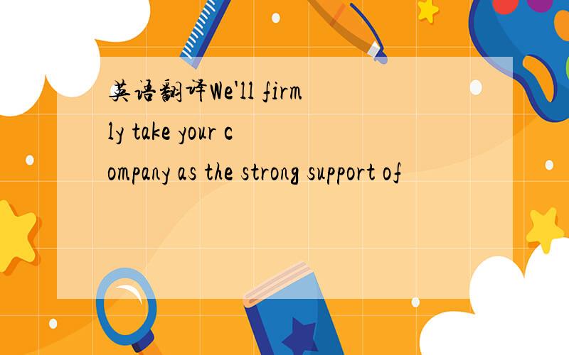 英语翻译We'll firmly take your company as the strong support of