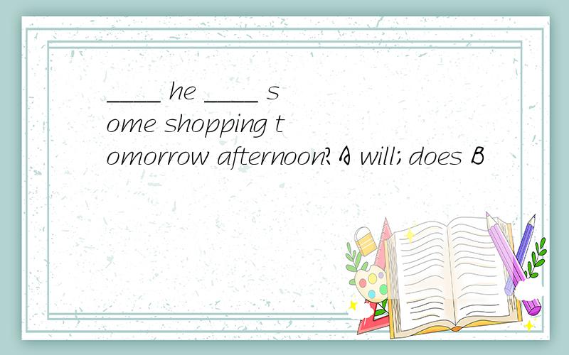 ____ he ____ some shopping tomorrow afternoon?A will;does B