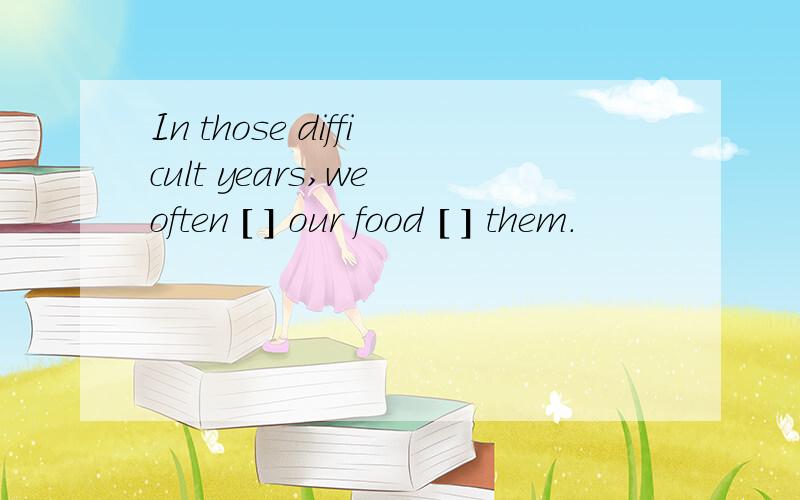 In those difficult years,we often [ ] our food [ ] them.