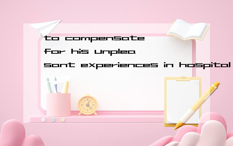to compensate for his unpleasant experiences in hospital, th