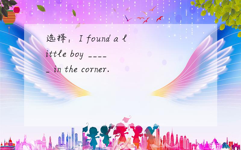选择：I found a little boy _____ in the corner.