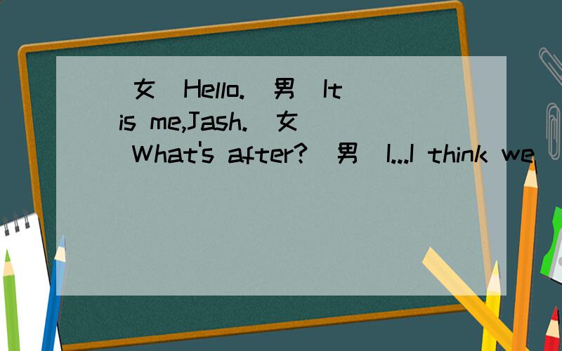 (女)Hello.(男)It is me,Jash.(女)What's after?(男)I...I think we