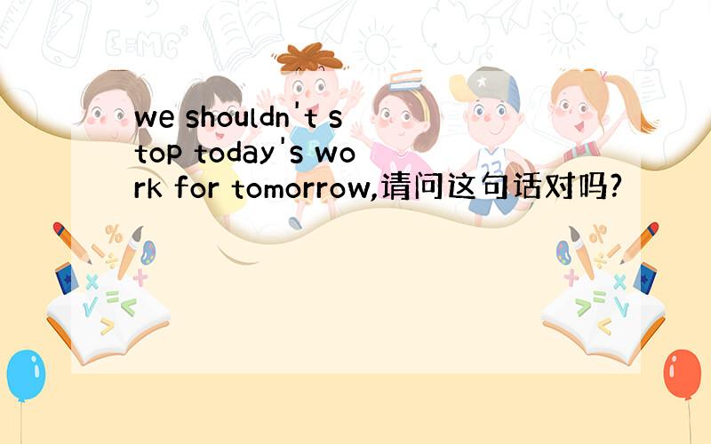 we shouldn't stop today's work for tomorrow,请问这句话对吗?