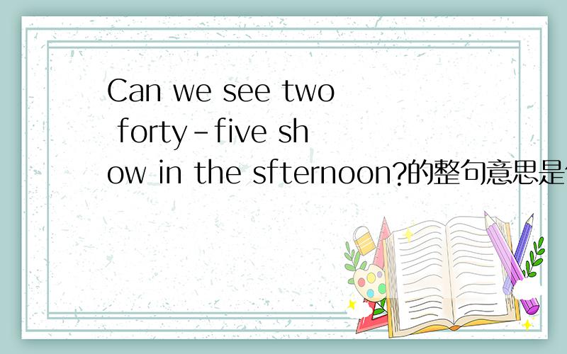 Can we see two forty-five show in the sfternoon?的整句意思是什么?