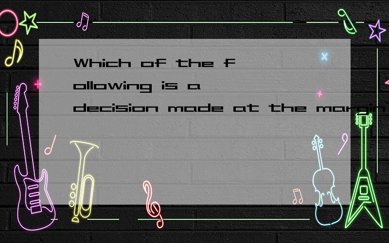 Which of the following is a decision made at the margin?