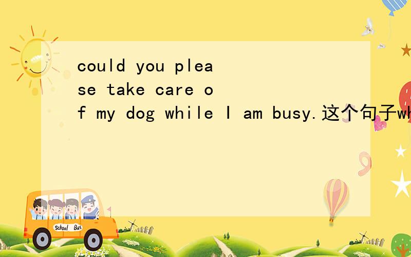 could you please take care of my dog while I am busy.这个句子whi