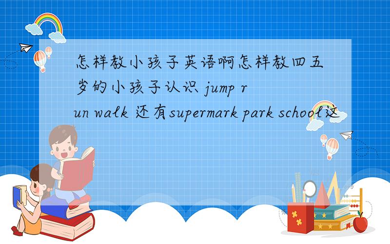 怎样教小孩子英语啊怎样教四五岁的小孩子认识 jump run walk 还有supermark park school这