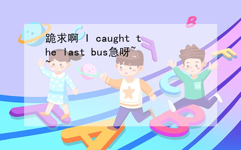 跪求啊 I caught the last bus急呀~~