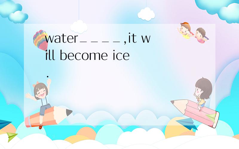 water____,it will become ice.