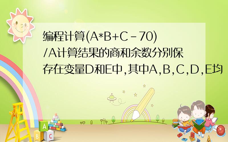 编程计算(A*B+C-70)/A计算结果的商和余数分别保存在变量D和E中,其中A,B,C,D,E均