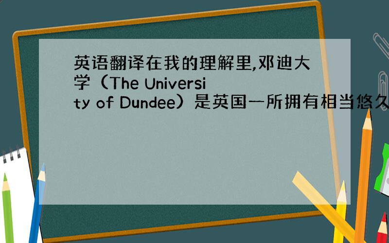 英语翻译在我的理解里,邓迪大学（The University of Dundee）是英国一所拥有相当悠久历史的大学.让我