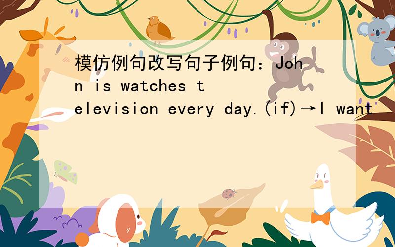 模仿例句改写句子例句：John is watches television every day.(if)→I want