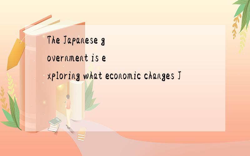 The Japanese government is exploring what economic changes J