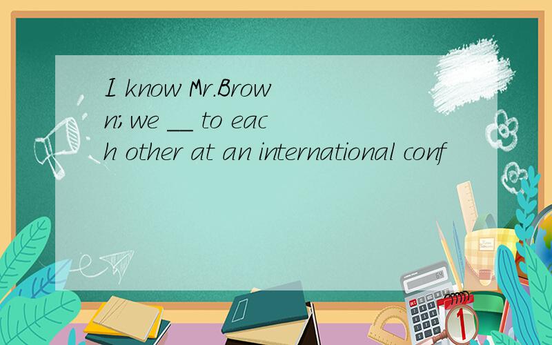 I know Mr.Brown；we ＿＿ to each other at an international conf
