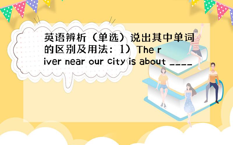 英语辨析（单选）说出其中单词的区别及用法：1）The river near our city is about ____