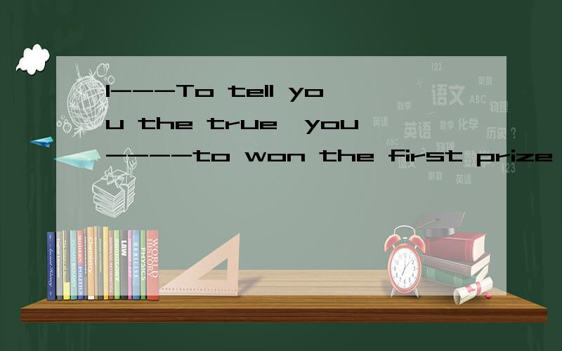 1---To tell you the true,you----to won the first prize in th