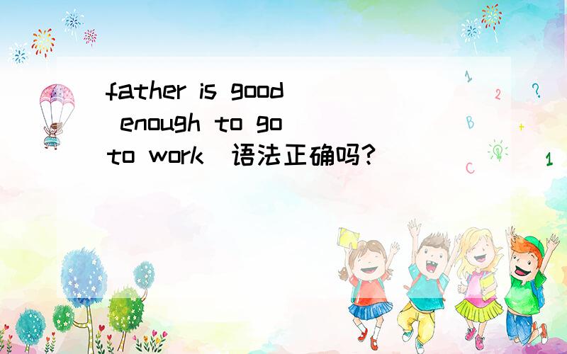 father is good enough to go to work(语法正确吗?）