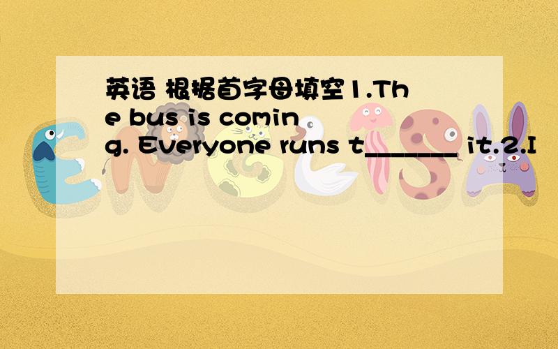 英语 根据首字母填空1.The bus is coming. Everyone runs t_______ it.2.I