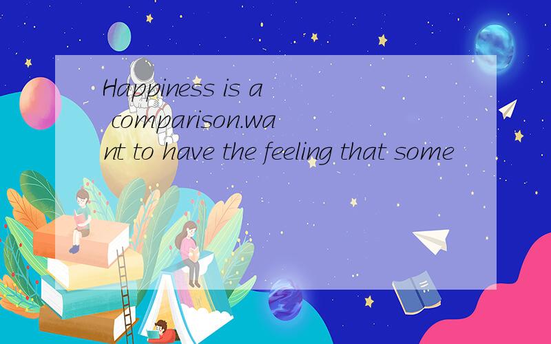 Happiness is a comparison.want to have the feeling that some