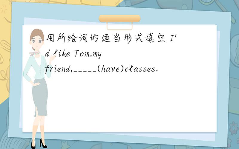 用所给词的适当形式填空 I'd like Tom,my friend,_____(have)classes.