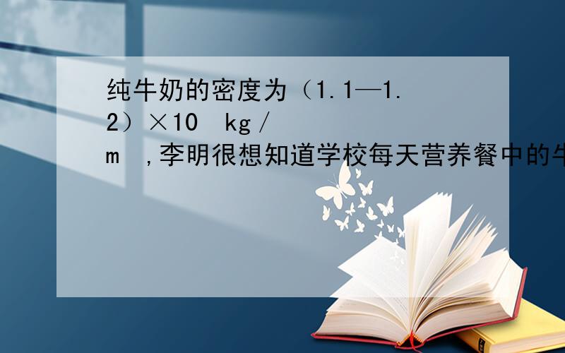 纯牛奶的密度为（1.1—1.2）×10³kg／m³,李明很想知道学校每天营养餐中的牛奶是不是纯牛奶.