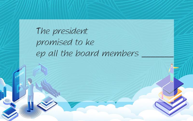 The president promised to keep all the board members _______