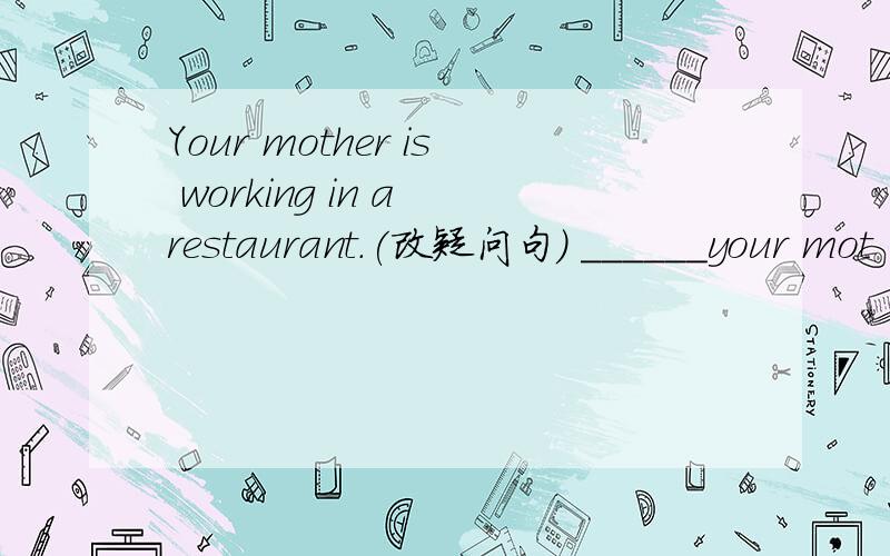 Your mother is working in a restaurant.(改疑问句) ______your mot