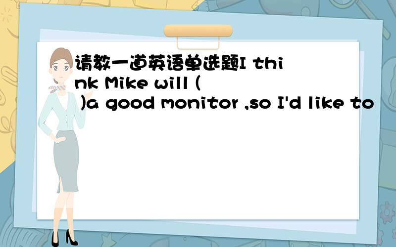 请教一道英语单选题I think Mike will ( )a good monitor ,so I'd like to