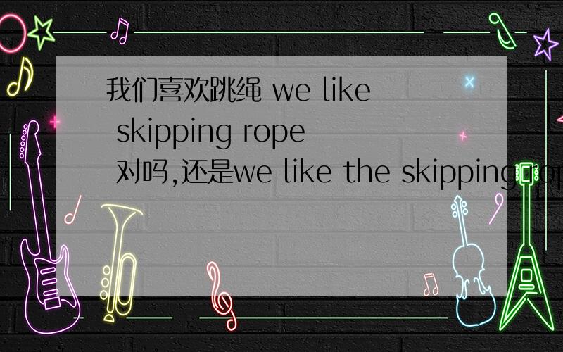 我们喜欢跳绳 we like skipping rope 对吗,还是we like the skipping rope