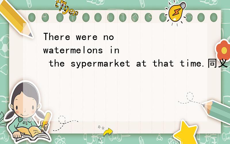 There were no watermelons in the sypermarket at that time.同义