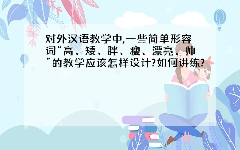 对外汉语教学中,一些简单形容词“高、矮、胖、瘦、漂亮、帅”的教学应该怎样设计?如何讲练?