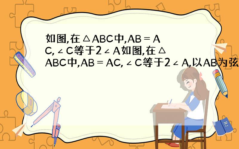 如图,在△ABC中,AB＝AC,∠C等于2∠A如图,在△ABC中,AB＝AC,∠C等于2∠A,以AB为弦的圆O与BC切点