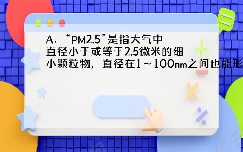 A．“PM2.5”是指大气中直径小于或等于2.5微米的细小颗粒物，直径在1～100nm之间也能形成胶体，产生丁达尔现象