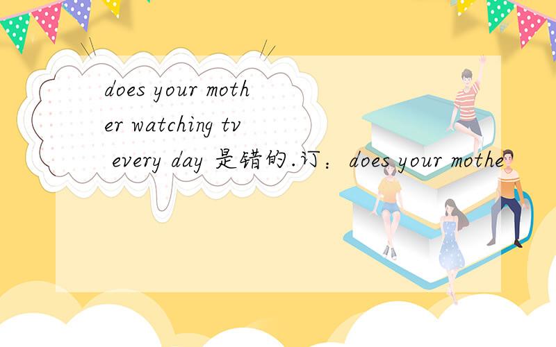 does your mother watching tv every day 是错的.订：does your mothe