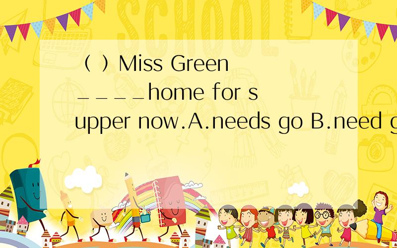 （ ）Miss Green ____home for supper now.A.needs go B.need goes