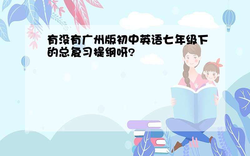 有没有广州版初中英语七年级下的总复习提纲呀?