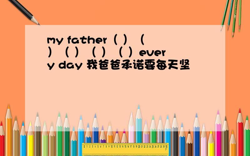 my father（ ）（ ）（ ）（ ）（ ）every day 我爸爸承诺要每天坚