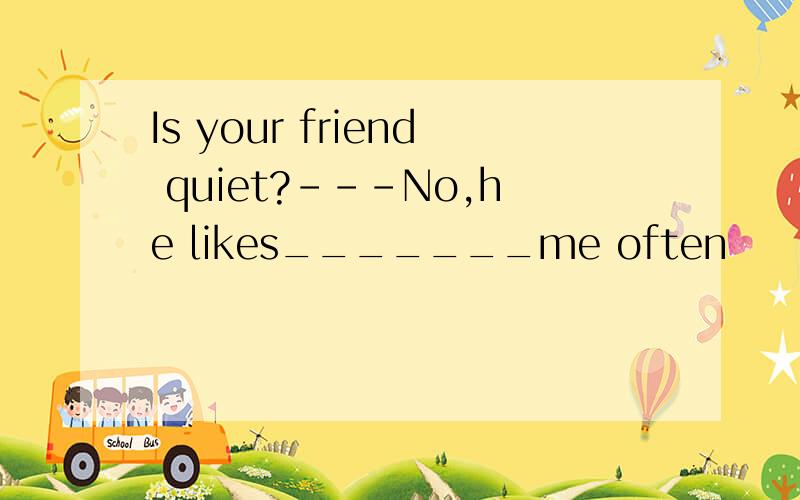 Is your friend quiet?---No,he likes_______me often