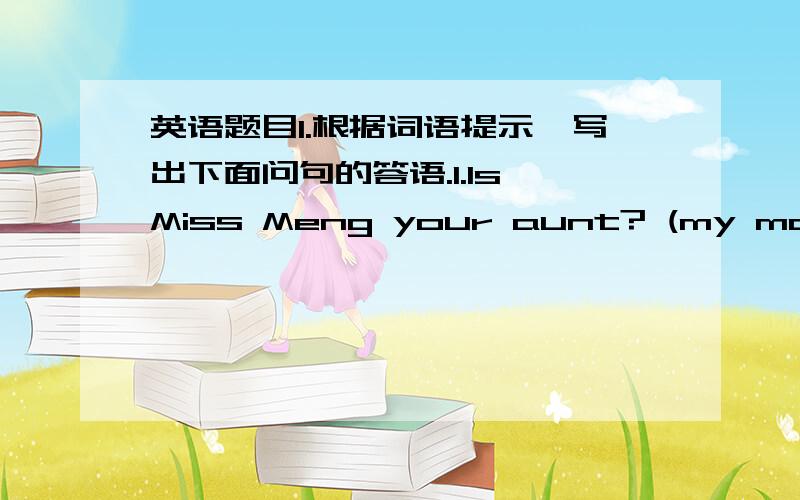 英语题目I.根据词语提示,写出下面问句的答语.1.Is Miss Meng your aunt? (my mother'