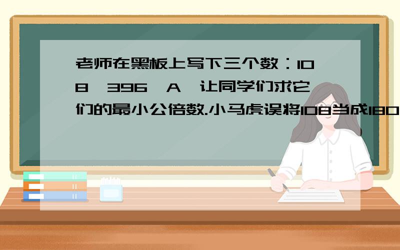 老师在黑板上写下三个数：108,396,A,让同学们求它们的最小公倍数.小马虎误将108当成180进行计算,结果竟然与正