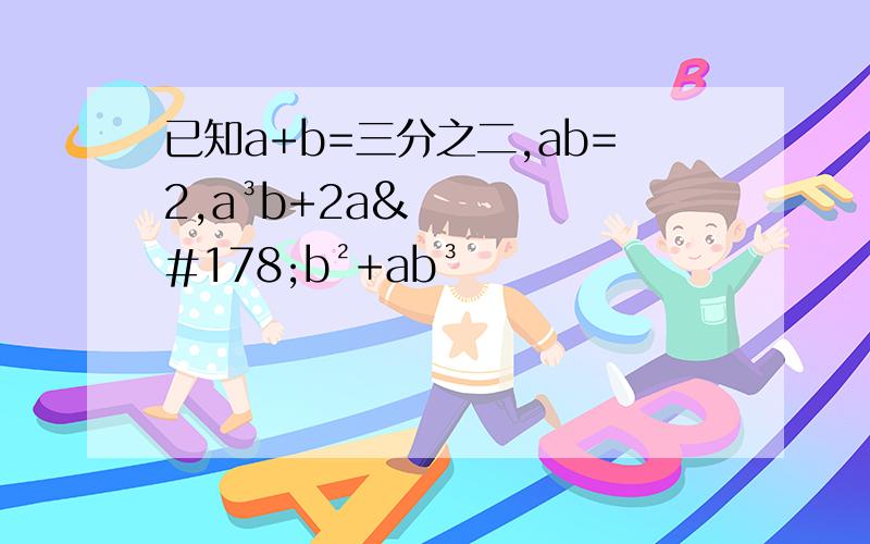 已知a+b=三分之二,ab=2,a³b+2a²b²+ab³