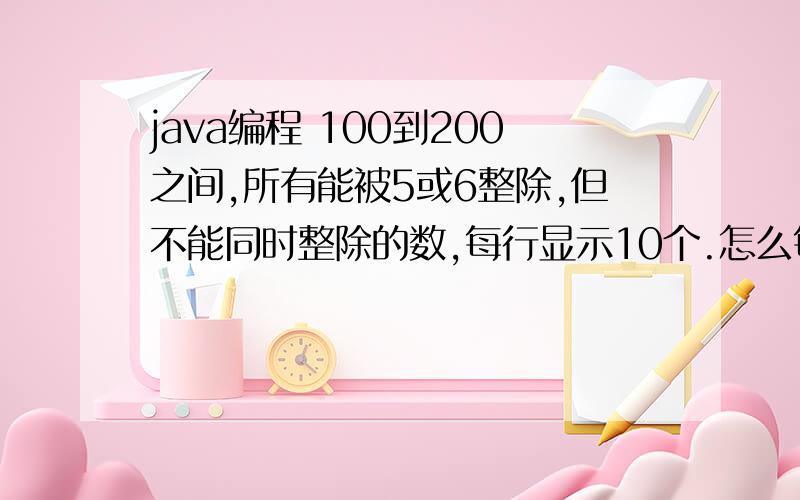 java编程 100到200之间,所有能被5或6整除,但不能同时整除的数,每行显示10个.怎么每行显示10个