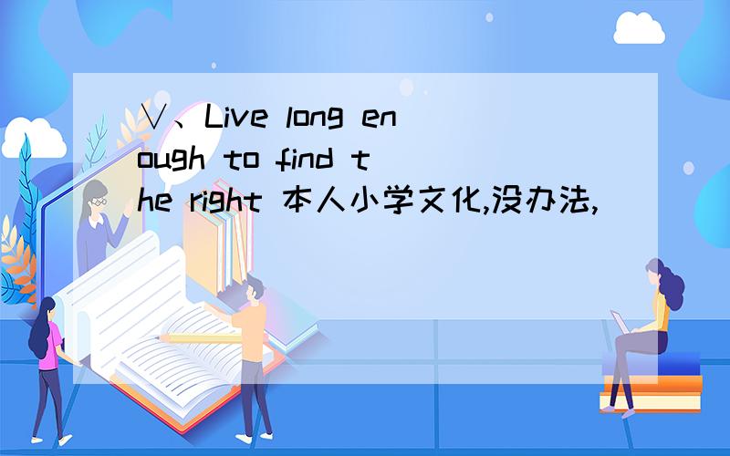 ∨、Live long enough to find the right 本人小学文化,没办法,``