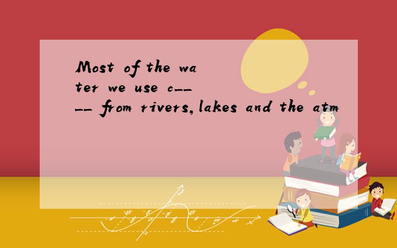 Most of the water we use c____ from rivers,lakes and the atm