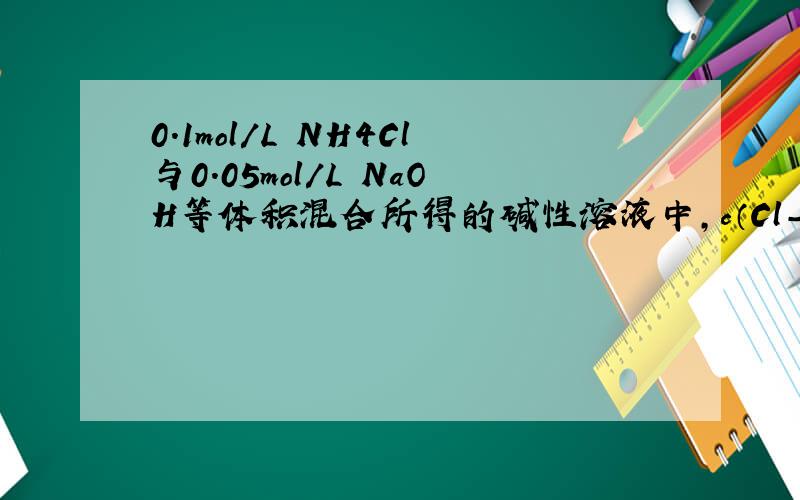 0.1mol/L NH4Cl与0.05mol/L NaOH等体积混合所得的碱性溶液中,c（Cl-）＞c（Na+）＞c（N