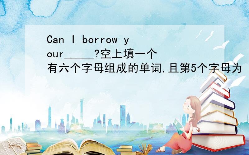 Can I borrow your_____?空上填一个有六个字母组成的单词,且第5个字母为 r
