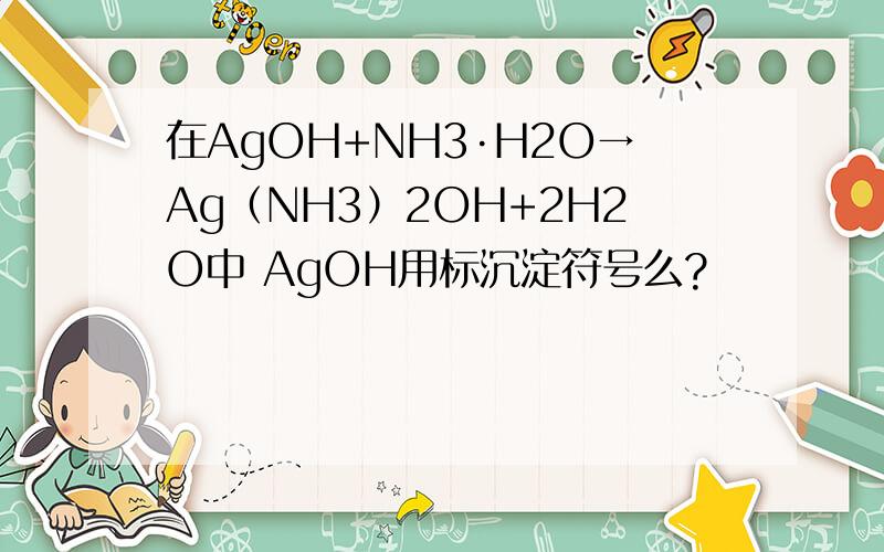 在AgOH+NH3·H2O→Ag（NH3）2OH+2H2O中 AgOH用标沉淀符号么?
